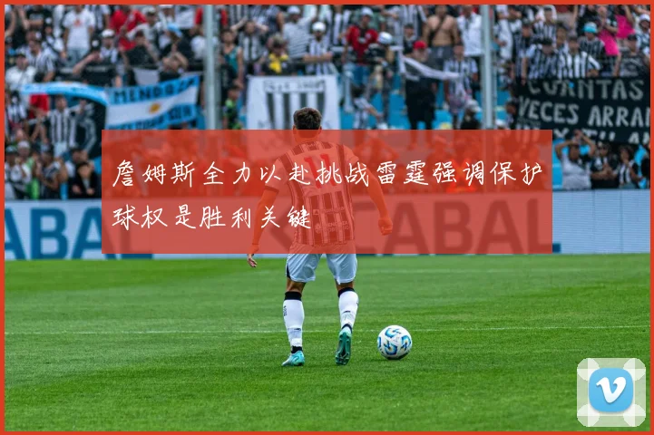詹姆斯全力以赴挑战雷霆强调保护球权是胜利关键