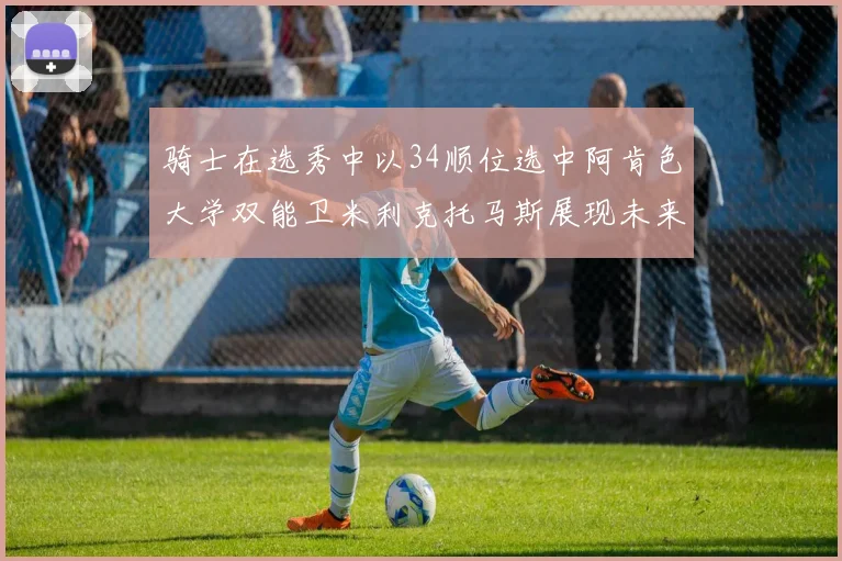 骑士在选秀中以34顺位选中阿肯色大学双能卫米利克托马斯展现未来潜力