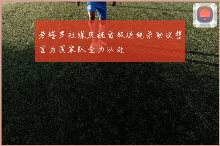 劳塔罗社媒庆祝晋级送绝杀助攻誓言为国家队全力以赴