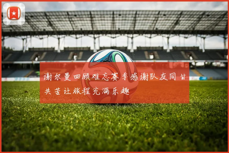 谢尔曼回顾难忘赛季感谢队友同甘共苦让旅程充满乐趣