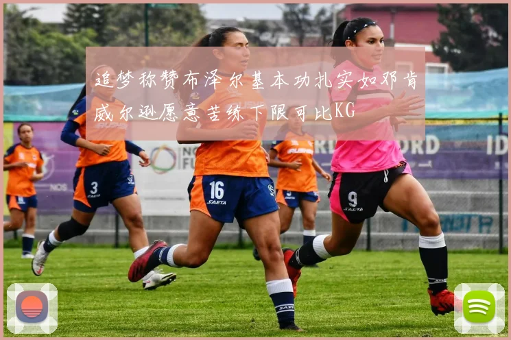 追梦称赞布泽尔基本功扎实如邓肯威尔逊愿意苦练下限可比KG