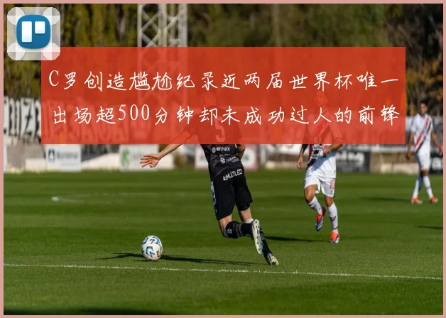 C罗创造尴尬纪录近两届世界杯唯一出场超500分钟却未成功过人的前锋