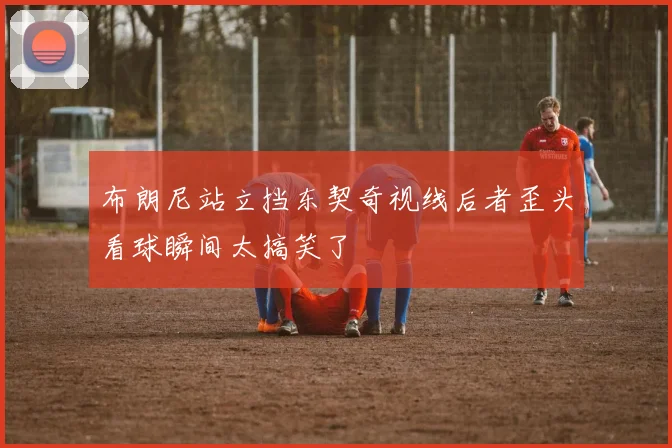 布朗尼站立挡东契奇视线后者歪头看球瞬间太搞笑了