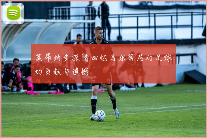 莱昂纳多深情回忆马尔蒂尼对足球的贡献与遗憾