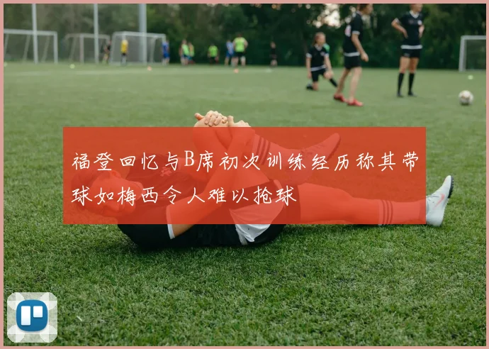 福登回忆与B席初次训练经历称其带球如梅西令人难以抢球