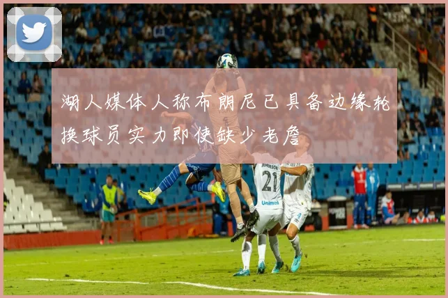 湖人媒体人称布朗尼已具备边缘轮换球员实力即使缺少老詹