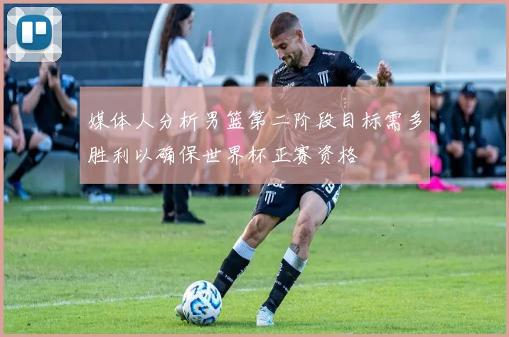媒体人分析男篮第二阶段目标需多胜利以确保世界杯正赛资格